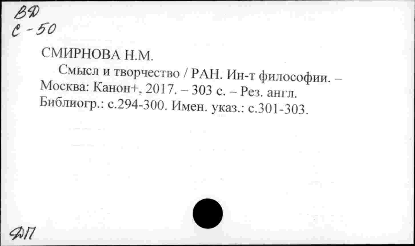 ﻿СМИРНОВА Н.М.
Смысл и творчество / РАН. Ин-т философии Москва: Канон+, 2017. - 303 с. - Рез. англ. Библиогр.: с.294-300. Имен, указ.: с.301-303.